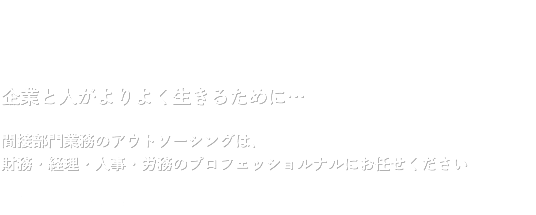 企業と人がよりよく生きるために…  間接部門業務のアウトソーシングは、 財務・経理・人事・労務のプロフェッショルナルにお任せください