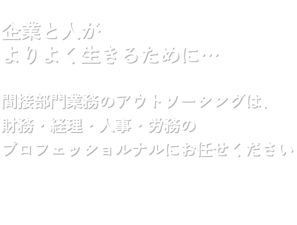 企業と人がよりよく生きるために…  間接部門業務のアウトソーシングは、 財務・経理・人事・労務のプロフェッショルナルにお任せください
